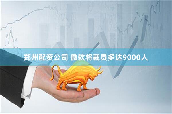 郑州配资公司 微软将裁员多达9000人