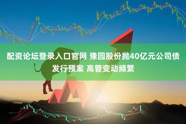 配资论坛登录入口官网 豫园股份抛40亿元公司债发行预案 高管变动频繁