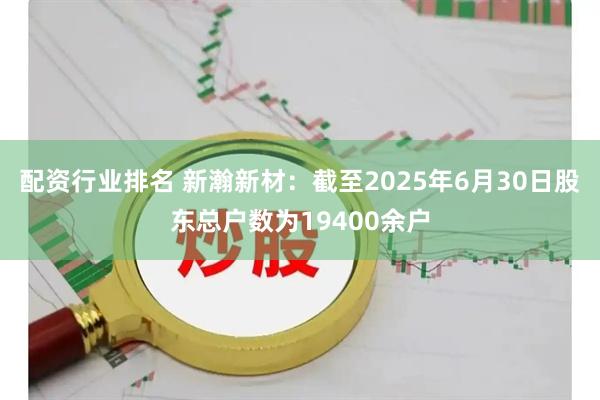 配资行业排名 新瀚新材：截至2025年6月30日股东总户数为19400余户