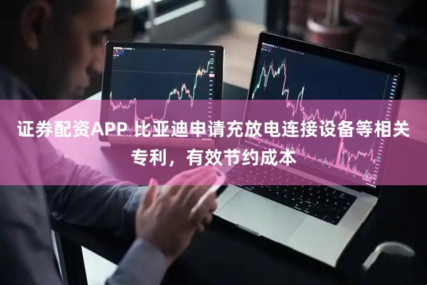 证券配资APP 比亚迪申请充放电连接设备等相关专利，有效节约成本
