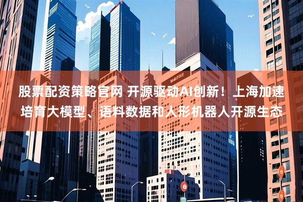 股票配资策略官网 开源驱动AI创新！上海加速培育大模型、语料数据和人形机器人开源生态
