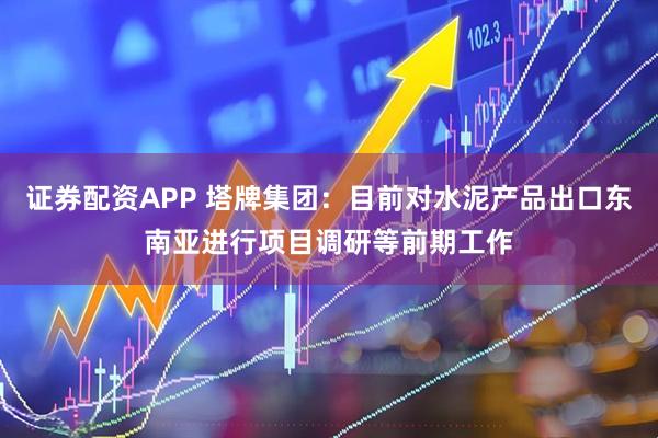 证券配资APP 塔牌集团：目前对水泥产品出口东南亚进行项目调研等前期工作