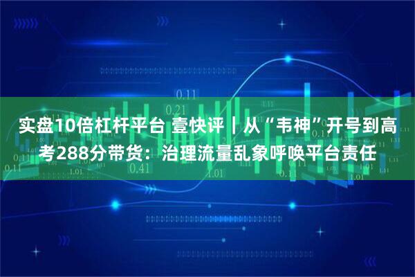 实盘10倍杠杆平台 壹快评｜从“韦神”开号到高考288分带货：治理流量乱象呼唤平台责任