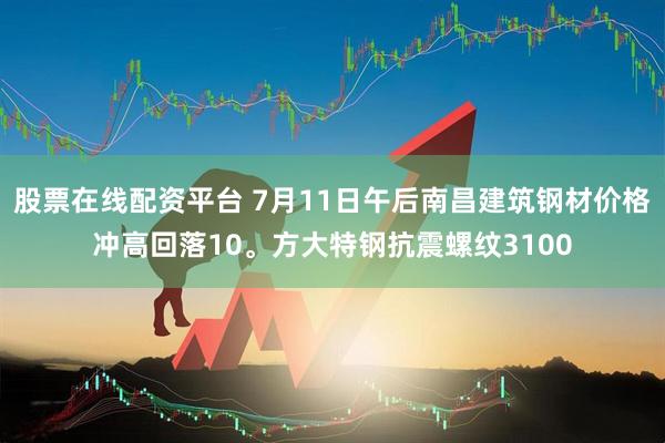 股票在线配资平台 7月11日午后南昌建筑钢材价格冲高回落10。方大特钢抗震螺纹3100