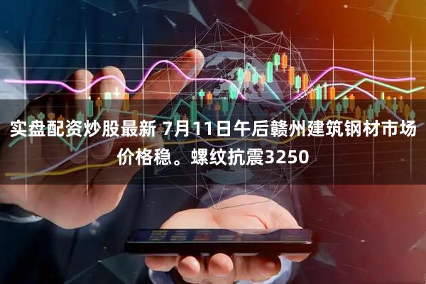 实盘配资炒股最新 7月11日午后赣州建筑钢材市场价格稳。螺纹抗震3250