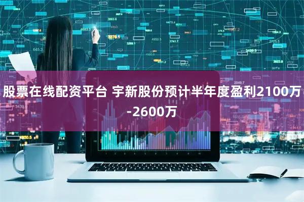 股票在线配资平台 宇新股份预计半年度盈利2100万-2600万