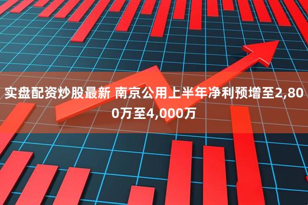 实盘配资炒股最新 南京公用上半年净利预增至2,800万至4,000万