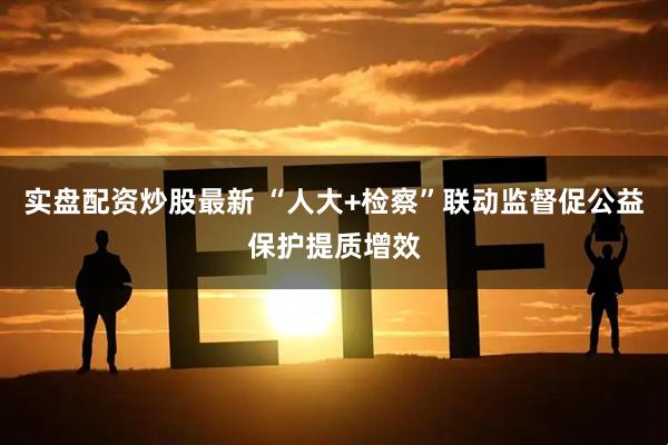 实盘配资炒股最新 “人大+检察”联动监督促公益保护提质增效