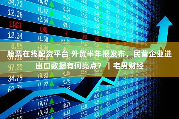 股票在线配资平台 外贸半年报发布，民营企业进出口数据有何亮点？｜宅男财经