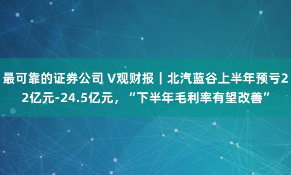 最可靠的证券公司 V观财报｜北汽蓝谷上半年预亏22亿元-24.5亿元，“下半年毛利率有望改善”