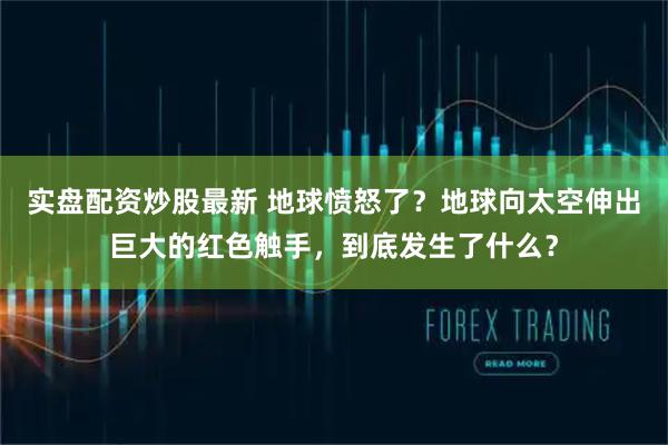 实盘配资炒股最新 地球愤怒了？地球向太空伸出巨大的红色触手，到底发生了什么？