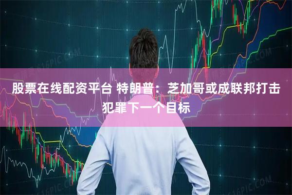 股票在线配资平台 特朗普：芝加哥或成联邦打击犯罪下一个目标