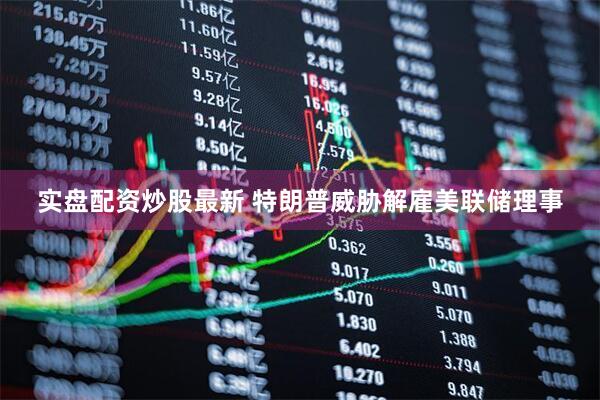 实盘配资炒股最新 特朗普威胁解雇美联储理事