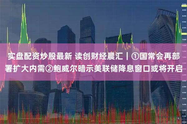 实盘配资炒股最新 读创财经晨汇｜①国常会再部署扩大内需②鲍威尔暗示美联储降息窗口或将开启