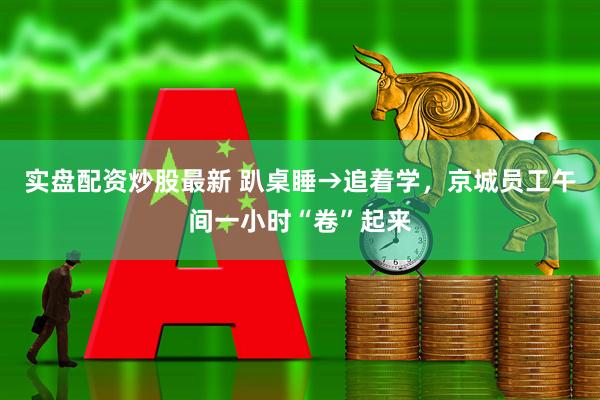实盘配资炒股最新 趴桌睡→追着学，京城员工午间一小时“卷”起来