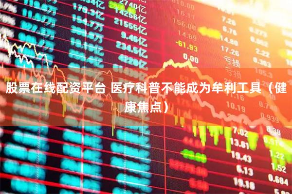股票在线配资平台 医疗科普不能成为牟利工具（健康焦点）