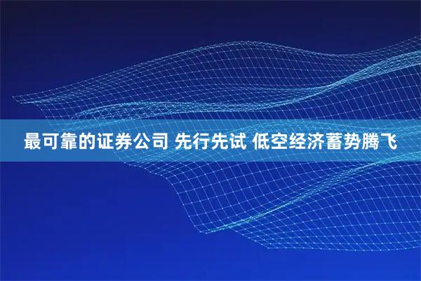 最可靠的证券公司 先行先试 低空经济蓄势腾飞