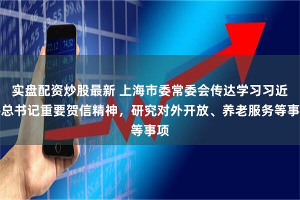 实盘配资炒股最新 上海市委常委会传达学习习近平总书记重要贺信精神，研究对外开放、养老服务等事项