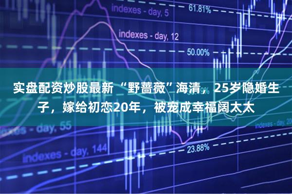 实盘配资炒股最新 “野蔷薇”海清，25岁隐婚生子，嫁给初恋20年，被宠成幸福阔太太