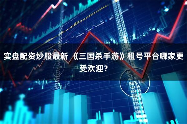 实盘配资炒股最新 《三国杀手游》租号平台哪家更受欢迎?